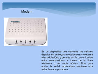 Es un dispositivo que convierte las señales
digitales en análogas (modulación) y viceversa
(demodulación), y permite así la comunicación
entre computadoras a través de la línea
telefónica o del cable módem. Sirve para
enviar la señal moduladora mediante otra
señal llamada portadora.
Modem
 