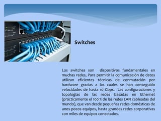 Los switches son dispositivos fundamentales en
muchas redes, Para permitir la comunicación de datos
utilizan eficientes técnicas de conmutación por
hardware gracias a las cuales se han conseguido
velocidades de hasta 10 Gbps. Las configuraciones y
topologías de las redes basadas en Ethernet
(prácticamente el 100 % de las redes LAN cableadas del
mundo), que van desde pequeñas redes domésticas de
unos pocos equipos, hasta grandes redes corporativas
con miles de equipos conectados.
Switches
 
