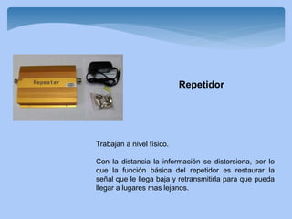 Trabajan a nivel físico.
Con la distancia la información se distorsiona, por lo
que la función básica del repetidor es restaurar la
señal que le llega baja y retransmitirla para que pueda
llegar a lugares mas lejanos.
Repetidor
 