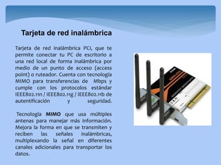 Tarjeta de red inalámbrica PCI, que te
permite conectar tu PC de escritorio a
una red local de forma inalámbrica por
medio de un punto de acceso (access
point) o ruteador. Cuenta con tecnología
MIMO para transferencias de Mbps y
cumple con los protocolos estándar
IEEE802.11n / IEEE802.11g / IEEE802.11b de
autentificación y seguridad.
Tecnología MIMO que usa múltiples
antenas para manejar más información.
Mejora la forma en que se transmiten y
reciben las señales inalámbricas,
multiplexando la señal en diferentes
canales adicionales para transportar los
datos.
Tarjeta de red inalámbrica
 