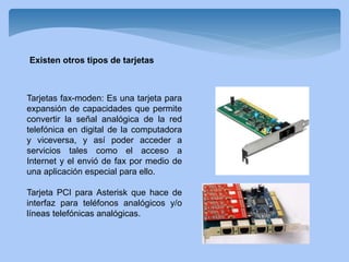 Tarjetas fax-moden: Es una tarjeta para
expansión de capacidades que permite
convertir la señal analógica de la red
telefónica en digital de la computadora
y viceversa, y así poder acceder a
servicios tales como el acceso a
Internet y el envió de fax por medio de
una aplicación especial para ello.
Tarjeta PCI para Asterisk que hace de
interfaz para teléfonos analógicos y/o
líneas telefónicas analógicas.
Existen otros tipos de tarjetas
 
