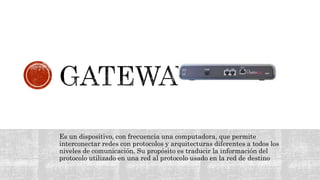 Es un dispositivo, con frecuencia una computadora, que permite
interconectar redes con protocolos y arquitecturas diferentes a todos los
niveles de comunicación. Su propósito es traducir la información del
protocolo utilizado en una red al protocolo usado en la red de destino
 