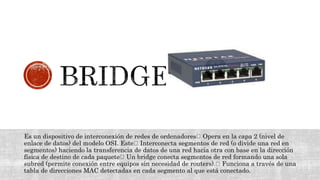 Es un dispositivo de interconexión de redes de ordenadores Opera en la capa 2 (nivel de
enlace de datos) del modelo OSI. Este Interconecta segmentos de red (o divide una red en
segmentos) haciendo la transferencia de datos de una red hacia otra con base en la dirección
física de destino de cada paquete Un bridge conecta segmentos de red formando una sola
subred (permite conexión entre equipos sin necesidad de routers). Funciona a través de una
tabla de direcciones MAC detectadas en cada segmento al que está conectado.
 