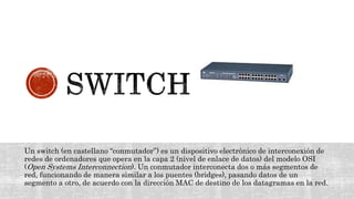 Un switch (en castellano “conmutador”) es un dispositivo electrónico de interconexión de
redes de ordenadores que opera en la capa 2 (nivel de enlace de datos) del modelo OSI
(Open Systems Interconnection). Un conmutador interconecta dos o más segmentos de
red, funcionando de manera similar a los puentes (bridges), pasando datos de un
segmento a otro, de acuerdo con la dirección MAC de destino de los datagramas en la red.
 