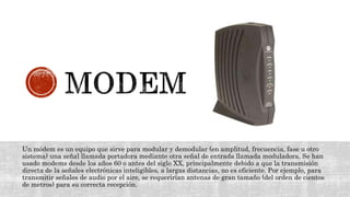 Un módem es un equipo que sirve para modular y demodular (en amplitud, frecuencia, fase u otro
sistema) una señal llamada portadora mediante otra señal de entrada llamada moduladora. Se han
usado modems desde los años 60 o antes del siglo XX, principalmente debido a que la transmisión
directa de la señales electrónicas inteligibles, a largas distancias, no es eficiente. Por ejemplo, para
transmitir señales de audio por el aire, se requerirían antenas de gran tamaño (del orden de cientos
de metros) para su correcta recepción.
 