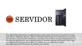 Una aplicación informática o programa que realiza algunas tareas en beneficio de otras
aplicaciones llamadas clientes. Algunos servicios habituales son los servicios de archivos,
que permiten a los usuarios almacenar y acceder a los archivos de una computadora y los
servicios de aplicaciones, que realizan tareas en beneficio directo del usuario final. Este
es el significado original del término. Es posible que un ordenador cumpla
simultáneamente las funciones de cliente y de servidor.
 