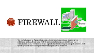 Un cortafuegos (o firewall en inglés), es un elemento de hardware o
software utilizado en una red de computadoras para controlar las
comunicaciones, permitiéndolas o prohibiéndolas según las políticas de red
que haya definido la organización responsable de la red.
 