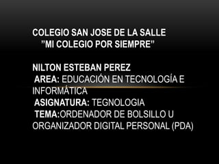 COLEGIO SAN JOSE DE LA SALLE
 ”MI COLEGIO POR SIEMPRE”

NILTON ESTEBAN PEREZ
 AREA: EDUCACIÓN EN TECNOLOGÍA E
INFORMÁTICA
 ASIGNATURA: TEGNOLOGIA
 TEMA:ORDENADOR DE BOLSILLO U
ORGANIZADOR DIGITAL PERSONAL (PDA)
 