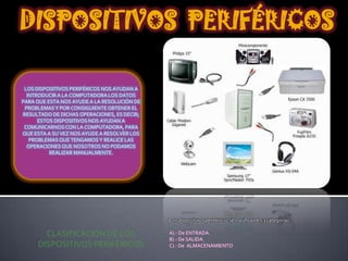 DISPOSITIVOS PERIFÉRICOS
LOS DISPOSITIVOS PERIFÉRICOS NOS AYUDAN A
INTRODUCIR A LA COMPUTADORA LOS DATOS
PARA QUE ESTA NOS AYUDE A LA RESOLUCIÓN DE
PROBLEMAS Y POR CONSIGUIENTE OBTENER EL
RESULTADO DE DICHAS OPERACIONES, ES DECIR;
ESTOS DISPOSITIVOS NOS AYUDAN A
COMUNICARNOS CON LA COMPUTADORA, PARA
QUE ESTA A SU VEZ NOS AYUDE A RESOLVER LOS
PROBLEMAS QUE TENGAMOS Y REALICE LAS
OPERACIONES QUE NOSOTROS NO PODAMOS
REALIZAR MANUALMENTE.

Los dispositivos periféricos se clasifican en 3 categorías:

CLASIFICACIÓN DE LOS
DISPOSITIVOS PERIFÉRICOS

A).- De ENTRADA.
B).- De SALIDA.
C).- De ALMACENAMIENTO

 