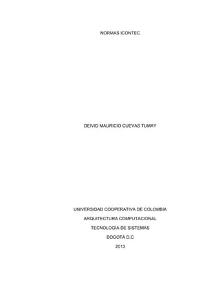 NORMAS ICONTEC




   DEIVID MAURICIO CUEVAS TUMAY




UNIVERSIDAD COOPERATIVA DE COLOMBIA

   ARQUITECTURA COMPUTACIONAL

      TECNOLOGÍA DE SISTEMAS

            BOGOTÁ D.C

               2013
 