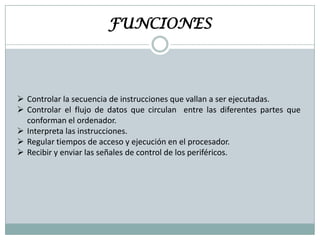 FUNCIONES

 Controlar la secuencia de instrucciones que vallan a ser ejecutadas.
 Controlar el flujo de datos que circulan entre las diferentes partes que
conforman el ordenador.
 Interpreta las instrucciones.
 Regular tiempos de acceso y ejecución en el procesador.
 Recibir y enviar las señales de control de los periféricos.

 