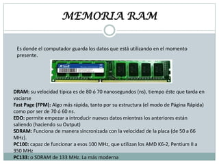 MEMORIA RAM
Es donde el computador guarda los datos que está utilizando en el momento
presente.

DRAM: su velocidad típica es de 80 ó 70 nanosegundos (ns), tiempo éste que tarda en
vaciarse
Fast Page (FPM): Algo más rápida, tanto por su estructura (el modo de Página Rápida)
como por ser de 70 ó 60 ns.
EDO: permite empezar a introducir nuevos datos mientras los anteriores están
saliendo (haciendo su Output)
SDRAM: Funciona de manera sincronizada con la velocidad de la placa (de 50 a 66
MHz).
PC100: capaz de funcionar a esos 100 MHz, que utilizan los AMD K6-2, Pentium II a
350 MHz
PC133: o SDRAM de 133 MHz. La más moderna

 