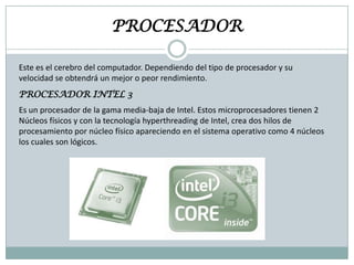 PROCESADOR
Este es el cerebro del computador. Dependiendo del tipo de procesador y su
velocidad se obtendrá un mejor o peor rendimiento.
PROCESADOR INTEL 3
Es un procesador de la gama media-baja de Intel. Estos microprocesadores tienen 2
Núcleos físicos y con la tecnología hyperthreading de Intel, crea dos hilos de
procesamiento por núcleo físico apareciendo en el sistema operativo como 4 núcleos
los cuales son lógicos.

 