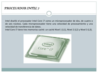 PROCESADOR INTEL 7

Intel diseñó el procesador Intel Core i7 como un microprocesador de dos, de cuatro o
de seis núcleos. Cada microprocesador tiene una velocidad de procesamiento y una
velocidad de transferencia de datos.
Intel Core i7 tiene tres memorias caché: un caché Nivel 1 (L1), Nivel 2 (L2) y Nivel 3 (L3).

 