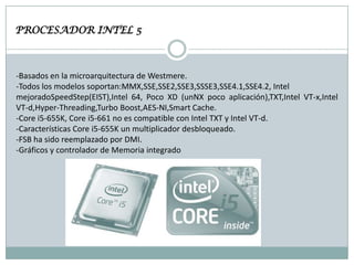 PROCESADOR INTEL 5

-Basados en la microarquitectura de Westmere.
-Todos los modelos soportan:MMX,SSE,SSE2,SSE3,SSSE3,SSE4.1,SSE4.2, Intel
mejoradoSpeedStep(EIST),Intel 64, Poco XD (unNX poco aplicación),TXT,Intel VT-x,Intel
VT-d,Hyper-Threading,Turbo Boost,AES-NI,Smart Cache.
-Core i5-655K, Core i5-661 no es compatible con Intel TXT y Intel VT-d.
-Características Core i5-655K un multiplicador desbloqueado.
-FSB ha sido reemplazado por DMI.
-Gráficos y controlador de Memoria integrado

 