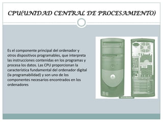 CPU(UNIDAD CENTRAL DE PROCESAMIENTO)

Es el componente principal del ordenador y
otros dispositivos programables, que interpreta
las instrucciones contenidas en los programas y
procesa los datos. Las CPU proporcionan la
característica fundamental del ordenador digital
(la programabilidad) y son uno de los
componentes necesarios encontrados en los
ordenadores

 