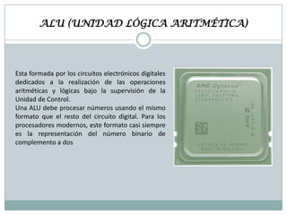 ALU (UNIDAD LÓGICA ARITMÉTICA)

Esta formada por los circuitos electrónicos digitales
dedicados a la realización de las operaciones
aritméticas y lógicas bajo la supervisión de la
Unidad de Control.
Una ALU debe procesar números usando el mismo
formato que el resto del circuito digital. Para los
procesadores modernos, este formato casi siempre
es la representación del número binario de
complemento a dos

 