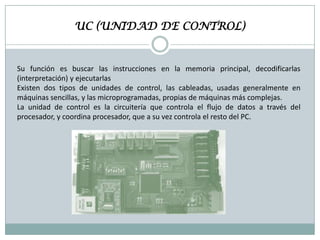 UC (UNIDAD DE CONTROL)

Su función es buscar las instrucciones en la memoria principal, decodificarlas
(interpretación) y ejecutarlas
Existen dos tipos de unidades de control, las cableadas, usadas generalmente en
máquinas sencillas, y las microprogramadas, propias de máquinas más complejas.
La unidad de control es la circuitería que controla el flujo de datos a través del
procesador, y coordina procesador, que a su vez controla el resto del PC.

 