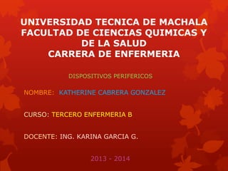 UNIVERSIDAD TECNICA DE MACHALA
FACULTAD DE CIENCIAS QUIMICAS Y
DE LA SALUD
CARRERA DE ENFERMERIA
DISPOSITIVOS PERIFERICOS

NOMBRE: KATHERINE CABRERA GONZALEZ
CURSO: TERCERO ENFERMERIA B
DOCENTE: ING. KARINA GARCIA G.
2013 - 2014

 
