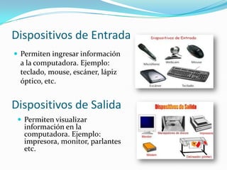 Dispositivos de Entrada
 Permiten ingresar información

a la computadora. Ejemplo:
teclado, mouse, escáner, lápiz
óptico, etc.

Dispositivos de Salida
 Permiten visualizar

información en la
computadora. Ejemplo:
impresora, monitor, parlantes
etc.

 