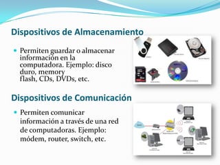 Dispositivos de Almacenamiento
 Permiten guardar o almacenar

información en la
computadora. Ejemplo: disco
duro, memory
flash, CDs, DVDs, etc.

Dispositivos de Comunicación
 Permiten comunicar

información a través de una red
de computadoras. Ejemplo:
módem, router, switch, etc.

 