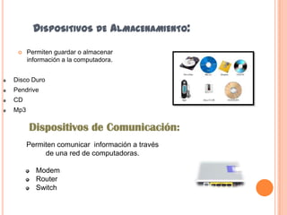 DISPOSITIVOS DE ALMACENAMIENTO:


Permiten guardar o almacenar
información a la computadora.

Disco Duro
Pendrive
CD
Mp3

Dispositivos de Comunicación:
Permiten comunicar información a través
de una red de computadoras.

Modem
Router
Switch

 