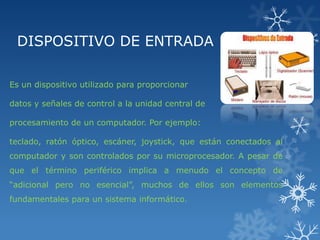 DISPOSITIVO DE ENTRADA
Es un dispositivo utilizado para proporcionar
datos y señales de control a la unidad central de
procesamiento de un computador. Por ejemplo:

teclado, ratón óptico, escáner, joystick, que están conectados al
computador y son controlados por su microprocesador. A pesar de
que el término periférico implica a menudo el concepto de
“adicional pero no esencial”, muchos de ellos son elementos
fundamentales para un sistema informático.

 
