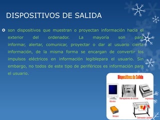 DISPOSITIVOS DE SALIDA
 son dispositivos que muestran o proyectan información hacia el
exterior

del

ordenador.

La

mayoría

son

para

informar, alertar, comunicar, proyectar o dar al usuario cierta
información, de la misma forma se encargan de convertir los

impulsos eléctricos en información legiblepara el usuario. Sin
embargo, no todos de este tipo de periféricos es información para
el usuario.

 