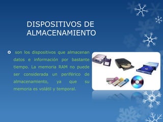 DISPOSITIVOS DE
ALMACENAMIENTO
 son los dispositivos que almacenan
datos e información por bastante
tiempo. La memoria RAM no puede

ser considerada un periférico de
almacenamiento,

ya

que

memoria es volátil y temporal.

su

 
