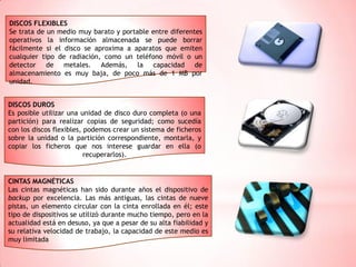 DISCOS FLEXIBLES
Se trata de un medio muy barato y portable entre diferentes
operativos la información almacenada se puede borrar
fácilmente si el disco se aproxima a aparatos que emiten
cualquier tipo de radiación, como un teléfono móvil o un
detector de metales. Además, la capacidad de
almacenamiento es muy baja, de poco más de 1 MB por
unidad.
DISCOS DUROS
Es posible utilizar una unidad de disco duro completa (o una
partición) para realizar copias de seguridad; como sucedía
con los discos flexibles, podemos crear un sistema de ficheros
sobre la unidad o la partición correspondiente, montarla, y
copiar los ficheros que nos interese guardar en ella (o
recuperarlos).

CINTAS MAGNÉTICAS
Las cintas magnéticas han sido durante años el dispositivo de
backup por excelencia. Las más antiguas, las cintas de nueve
pistas, un elemento circular con la cinta enrollada en él; este
tipo de dispositivos se utilizó durante mucho tiempo, pero en la
actualidad está en desuso, ya que a pesar de su alta fiabilidad y
su relativa velocidad de trabajo, la capacidad de este medio es
muy limitada

 
