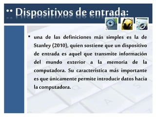 ∙∙ Dispositivos de entrada: 
• una de las definiciones más simples es la de 
Stanley (2010), quien sostiene que un dispositivo 
de entrada es aquel que transmite información 
del mundo exterior a la memoria de la 
computadora. Su característica más importante 
es que únicamente permite introducir datos hacia 
la computadora. 
 