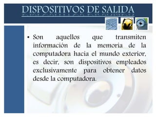 DISPOSITIVOS DE SALIDA 
• Son aquellos que transmiten 
información de la memoria de la 
computadora hacia el mundo exterior, 
es decir, son dispositivos empleados 
exclusivamente para obtener datos 
desde la computadora. 
 