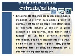 Dispositivos de 
entrada/salida 
• Este concepto al mencionar que los discos duros o 
memorias USB sirven para ambos propósitos: 
entrada y salida; sin embargo, esta clasificación 
es importante incluirla, ya que son un grupo 
especial de dispositivos, pues tienen doble 
función: por un lado, permiten introducir 
información, que no necesariamente es a través 
de un teclado o ratón; y por el otro, pueden 
obtenerse datos de ellos, en ocasiones, sin la 
intervención explícita del usuario.. 
 