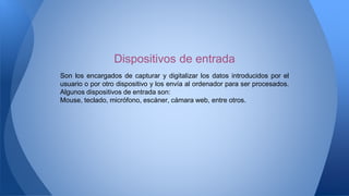 Son los encargados de capturar y digitalizar los datos introducidos por el
usuario o por otro dispositivo y los envía al ordenador para ser procesados.
Algunos dispositivos de entrada son:
Mouse, teclado, micrófono, escáner, cámara web, entre otros.
Dispositivos de entrada
 