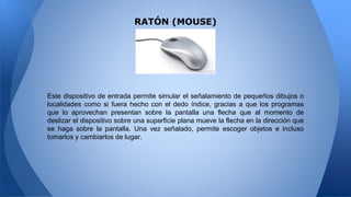 Este dispositivo de entrada permite simular el señalamiento de pequeños dibujos o
localidades como si fuera hecho con el dedo índice, gracias a que los programas
que lo aprovechan presentan sobre la pantalla una flecha que al momento de
deslizar el dispositivo sobre una superficie plana mueve la flecha en la dirección que
se haga sobre la pantalla. Una vez señalado, permite escoger objetos e incluso
tomarlos y cambiarlos de lugar.
RATÓN (MOUSE)
 