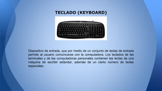 TECLADO (KEYBOARD)
Dispositivo de entrada, que por medio de un conjunto de teclas de entrada
permite al usuario comunicarse con la computadora. Los teclados de las
terminales y de las computadoras personales contienen las teclas de una
máquina de escribir estándar, además de un cierto número de teclas
especiales.
 