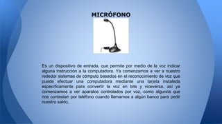 MICRÓFONO
Es un dispositivo de entrada, que permite por medio de la voz indicar
alguna instrucción a la computadora. Ya comenzamos a ver a nuestro
rededor sistemas de cómputo basados en el reconocimiento de voz que
puede efectuar una computadora mediante una tarjeta instalada
específicamente para convertir la voz en bits y viceversa, así ya
comenzamos a ver aparatos controlados por voz, como algunos que
nos contestan por teléfono cuando llamamos a algún banco para pedir
nuestro saldo.
 
