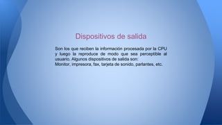 Son los que reciben la información procesada por la CPU
y luego la reproduce de modo que sea perceptible al
usuario. Algunos dispositivos de salida son:
Monitor, impresora, fax, tarjeta de sonido, parlantes, etc.
Dispositivos de salida
 