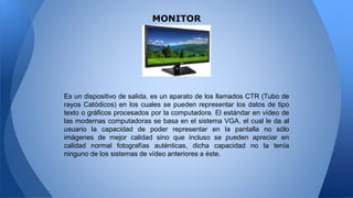 MONITOR
Es un dispositivo de salida, es un aparato de los llamados CTR (Tubo de
rayos Catódicos) en los cuales se pueden representar los datos de tipo
texto o gráficos procesados por la computadora. El estándar en vídeo de
las modernas computadoras se basa en el sistema VGA, el cual le da al
usuario la capacidad de poder representar en la pantalla no sólo
imágenes de mejor calidad sino que incluso se pueden apreciar en
calidad normal fotografías auténticas, dicha capacidad no la tenía
ninguno de los sistemas de vídeo anteriores a éste.
 