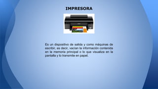 IMPRESORA
Es un dispositivo de salida y como máquinas de
escribir, es decir, vacían la información contenida
en la memoria principal o lo que visualiza en la
pantalla y lo transmite en papel.
 