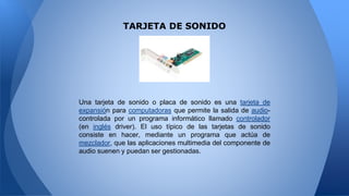 TARJETA DE SONIDO
Una tarjeta de sonido o placa de sonido es una tarjeta de
expansión para computadoras que permite la salida de audio-
controlada por un programa informático llamado controlador
(en inglés driver). El uso típico de las tarjetas de sonido
consiste en hacer, mediante un programa que actúa de
mezclador, que las aplicaciones multimedia del componente de
audio suenen y puedan ser gestionadas.
 
