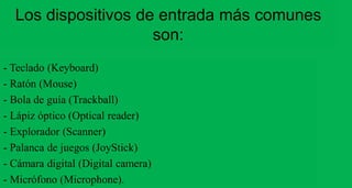 Los dispositivos de entrada más comunes 
- Teclado (Keyboard) 
- Ratón (Mouse) 
- Bola de guía (Trackball) 
- Lápiz óptico (Optical reader) 
- Explorador (Scanner) 
- Palanca de juegos (JoyStick) 
- Cámara digital (Digital camera) 
- Micrófono (Microphone). 
son: 
 
