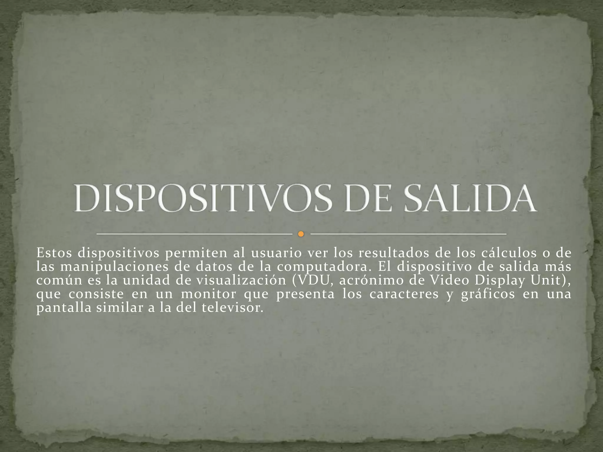 Estos dispositivos permiten al usuario ver los resultados de los cálculos o de las manipulaciones de datos de la computadora. El dispositivo de salida más común es la unidad de visualización (VDU, acrónimo de Video DisplayUnit), que consiste en un monitor que presenta los caracteres y gráficos en una pantalla similar a la del televisor.DISPOSITIVOS DE SALIDA