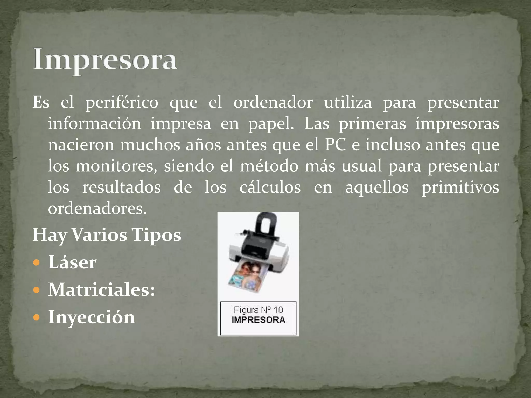 Es el periférico que el ordenador utiliza para presentar información impresa en papel. Las primeras impresoras nacieron muchos años antes que el PC e incluso antes que los monitores, siendo el método más usual para presentar los resultados de los cálculos en aquellos primitivos ordenadores.Hay Varios Tipos LáserMatriciales:InyecciónImpresora