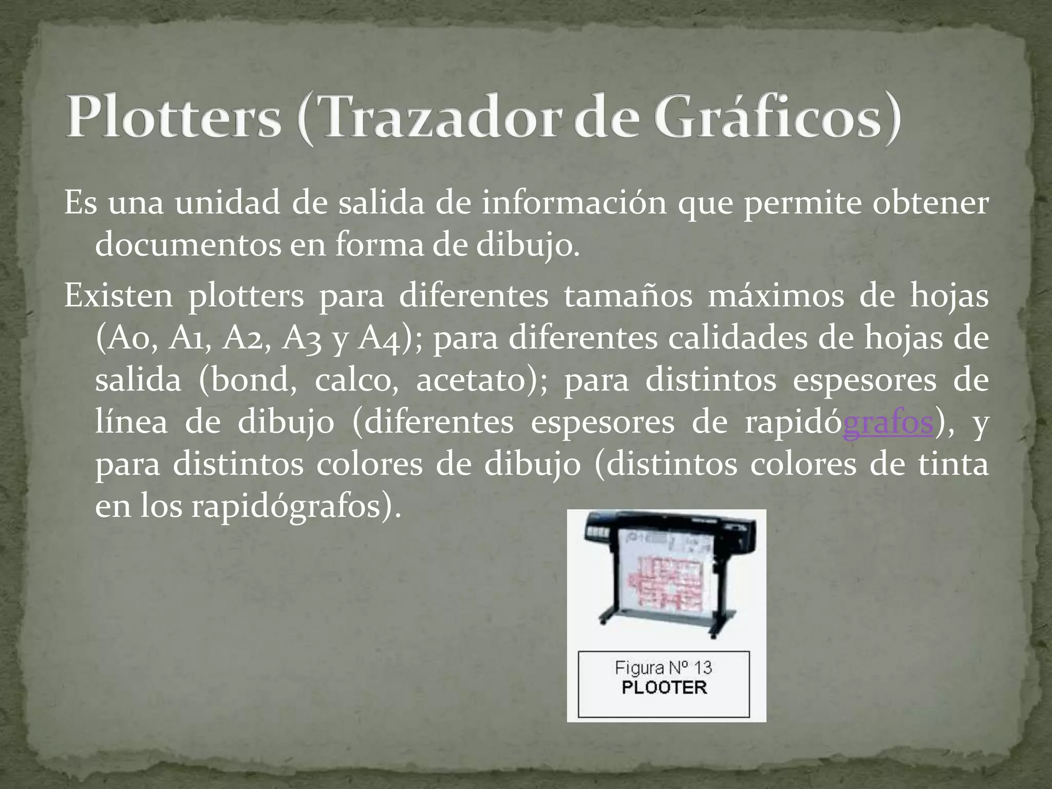 Es una unidad de salida de información que permite obtener documentos en forma de dibujo.Existen plotters para diferentes tamaños máximos de hojas (A0, A1, A2, A3 y A4); para diferentes calidades de hojas de salida (bond, calco, acetato); para distintos espesores de línea de dibujo (diferentes espesores de rapidógrafos), y para distintos colores de dibujo (distintos colores de tinta en los rapidógrafos).Plotters (Trazador de Gráficos)