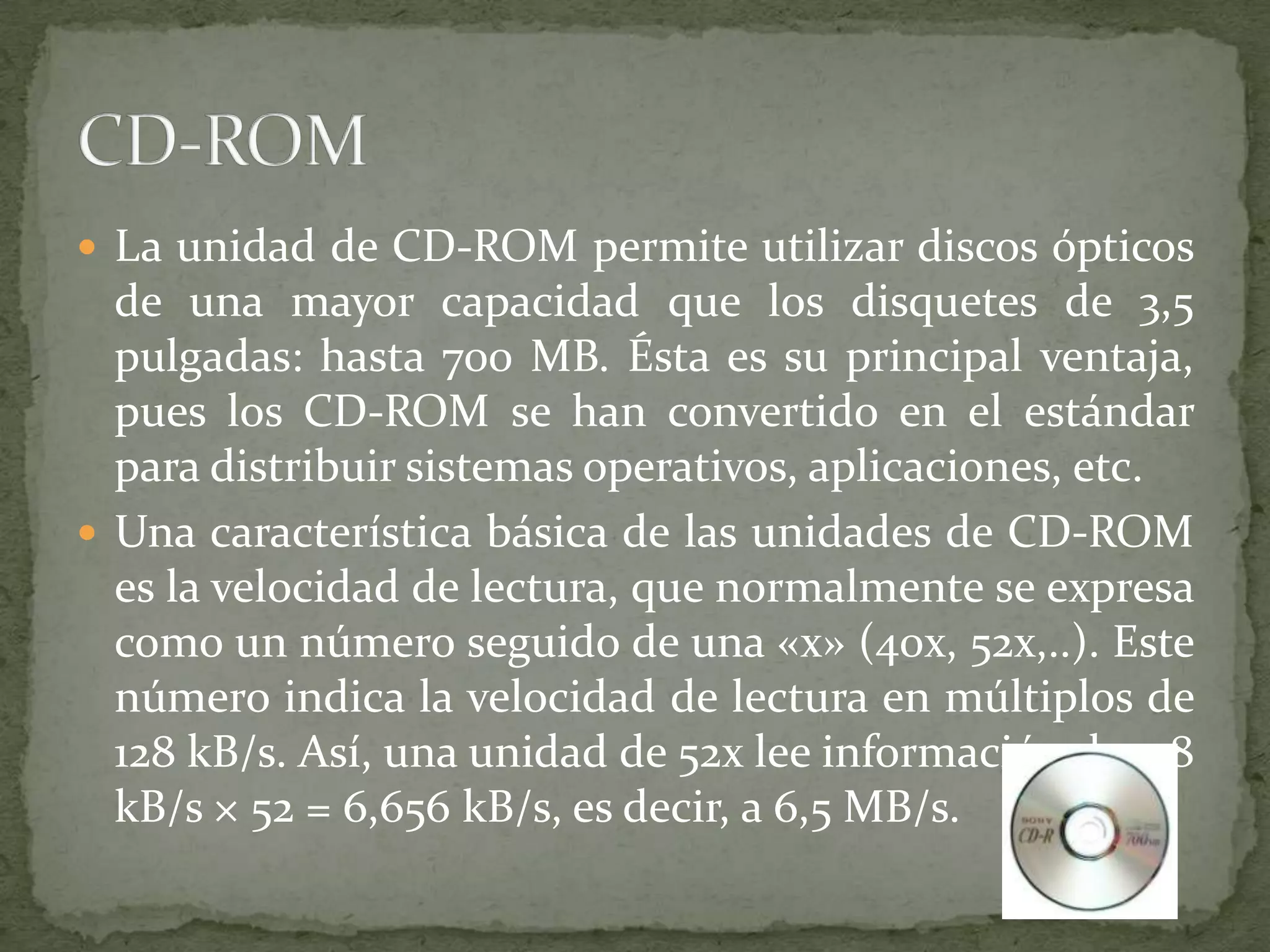 La unidad de CD-ROM permite utilizar discos ópticos de una mayor capacidad que los disquetes de 3,5 pulgadas: hasta 700 MB. Ésta es su principal ventaja, pues los CD-ROM se han convertido en el estándar para distribuir sistemas operativos, aplicaciones, etc.Una característica básica de las unidades de CD-ROM es la velocidad de lectura, que normalmente se expresa como un número seguido de una «x» (40x, 52x,..). Este número indica la velocidad de lectura en múltiplos de 128 kB/s. Así, una unidad de 52x lee información de 128 kB/s × 52 = 6,656 kB/s, es decir, a 6,5 MB/s.CD-ROM