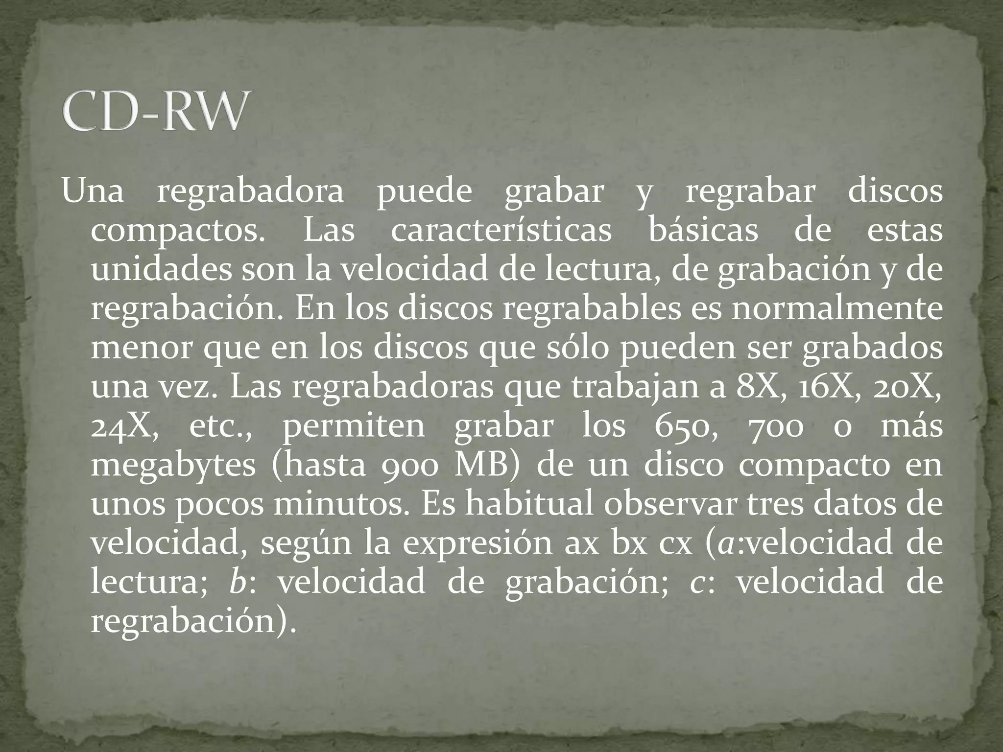 Una regrabadora puede grabar y regrabar discos compactos. Las características básicas de estas unidades son la velocidad de lectura, de grabación y de regrabación. En los discos regrabables es normalmente menor que en los discos que sólo pueden ser grabados una vez. Las regrabadoras que trabajan a 8X, 16X, 20X, 24X, etc., permiten grabar los 650, 700 o más megabytes (hasta 900 MB) de un disco compacto en unos pocos minutos. Es habitual observar tres datos de velocidad, según la expresión axbxcx (a:velocidad de lectura; b: velocidad de grabación; c: velocidad de regrabación).CD-RW