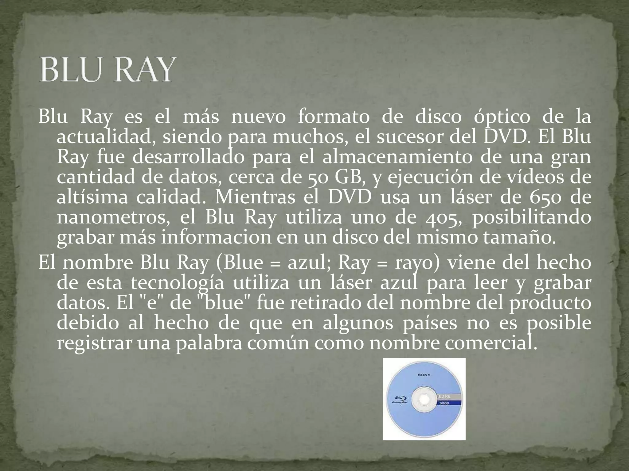 BluRay es el más nuevo formato de disco óptico de la actualidad, siendo para muchos, el sucesor del DVD. El BluRay fue desarrollado para el almacenamiento de una gran cantidad de datos, cerca de 50 GB, y ejecución de vídeos de altísima calidad. Mientras el DVD usa un láser de 650 de nanometros, el BluRay utiliza uno de 405, posibilitando grabar más informacion en un disco del mismo tamaño. El nombre BluRay (Blue = azul; Ray = rayo) viene del hecho de esta tecnología utiliza un láser azul para leer y grabar datos. El "e" de "blue" fue retirado del nombre del producto debido al hecho de que en algunos países no es posible registrar una palabra común como nombre comercial.BLU RAY