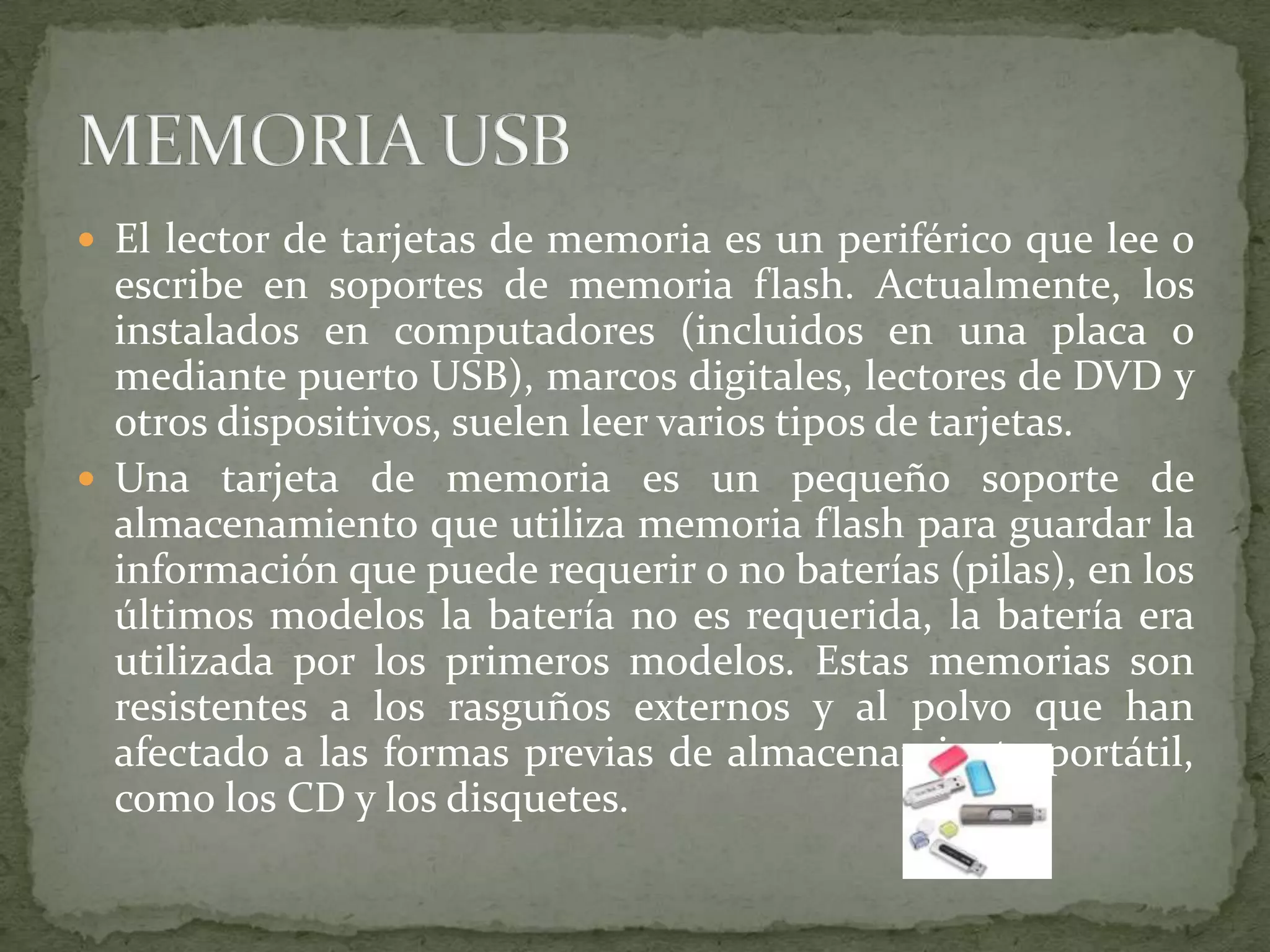 El lector de tarjetas de memoria es un periférico que lee o escribe en soportes de memoria flash. Actualmente, los instalados en computadores (incluidos en una placa o mediante puerto USB), marcos digitales, lectores de DVD y otros dispositivos, suelen leer varios tipos de tarjetas.Una tarjeta de memoria es un pequeño soporte de almacenamiento que utiliza memoria flash para guardar la información que puede requerir o no baterías (pilas), en los últimos modelos la batería no es requerida, la batería era utilizada por los primeros modelos. Estas memorias son resistentes a los rasguños externos y al polvo que han afectado a las formas previas de almacenamiento portátil, como los CD y los disquetes.MEMORIA USB