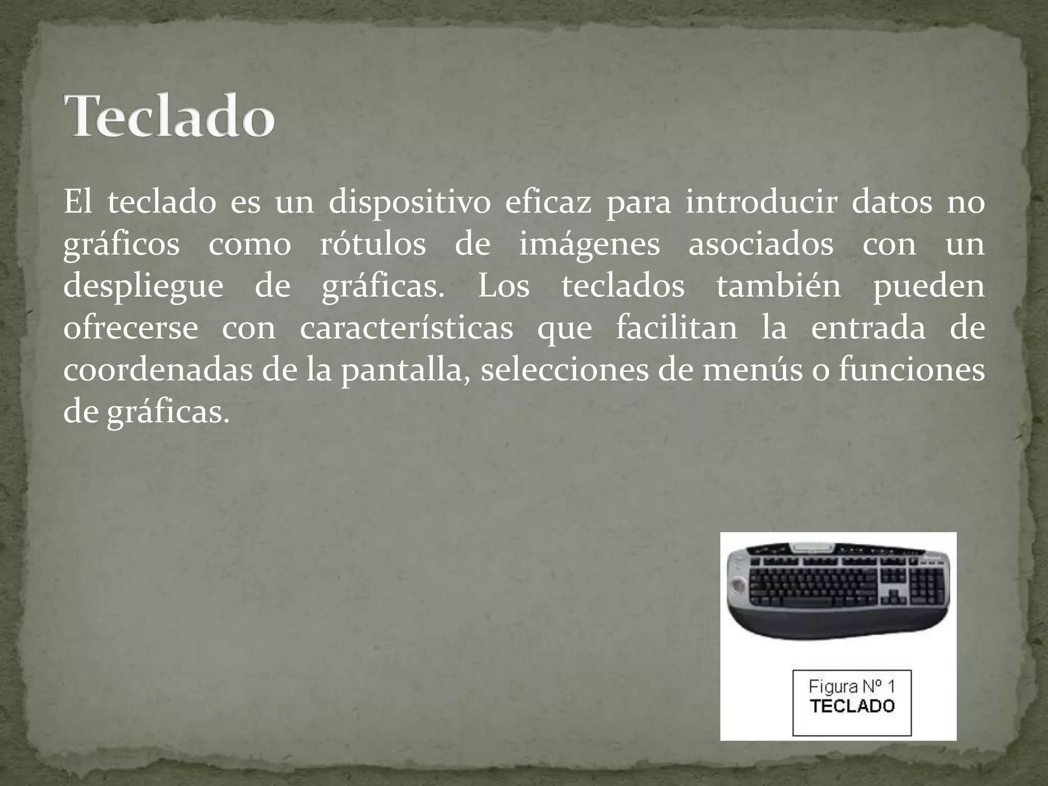 El teclado es un dispositivo eficaz para introducir datos no gráficos como rótulos de imágenes asociados con un despliegue de gráficas. Los teclados también pueden ofrecerse con características que facilitan la entrada de coordenadas de la pantalla, selecciones de menús o funciones de gráficas.Teclado